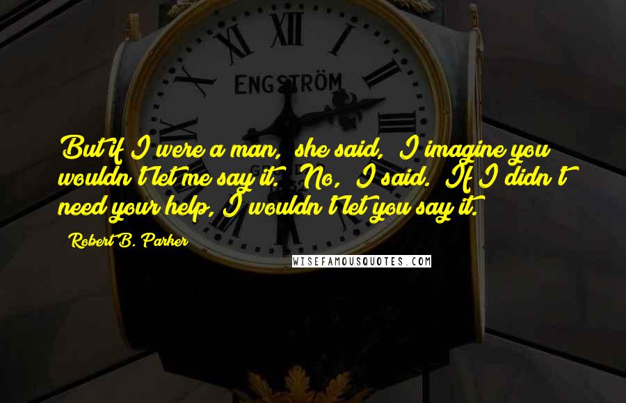 Robert B. Parker Quotes: But if I were a man," she said, "I imagine you wouldn't let me say it." "No," I said. "If I didn't need your help, I wouldn't let you say it.