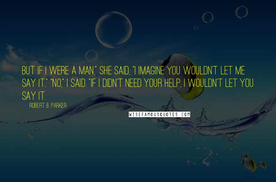 Robert B. Parker Quotes: But if I were a man," she said, "I imagine you wouldn't let me say it." "No," I said. "If I didn't need your help, I wouldn't let you say it.