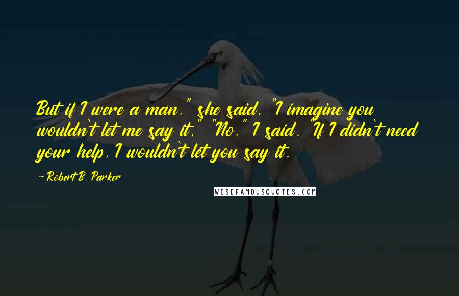 Robert B. Parker Quotes: But if I were a man," she said, "I imagine you wouldn't let me say it." "No," I said. "If I didn't need your help, I wouldn't let you say it.