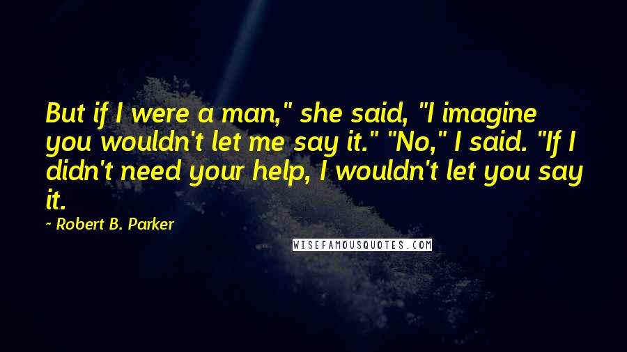 Robert B. Parker Quotes: But if I were a man," she said, "I imagine you wouldn't let me say it." "No," I said. "If I didn't need your help, I wouldn't let you say it.