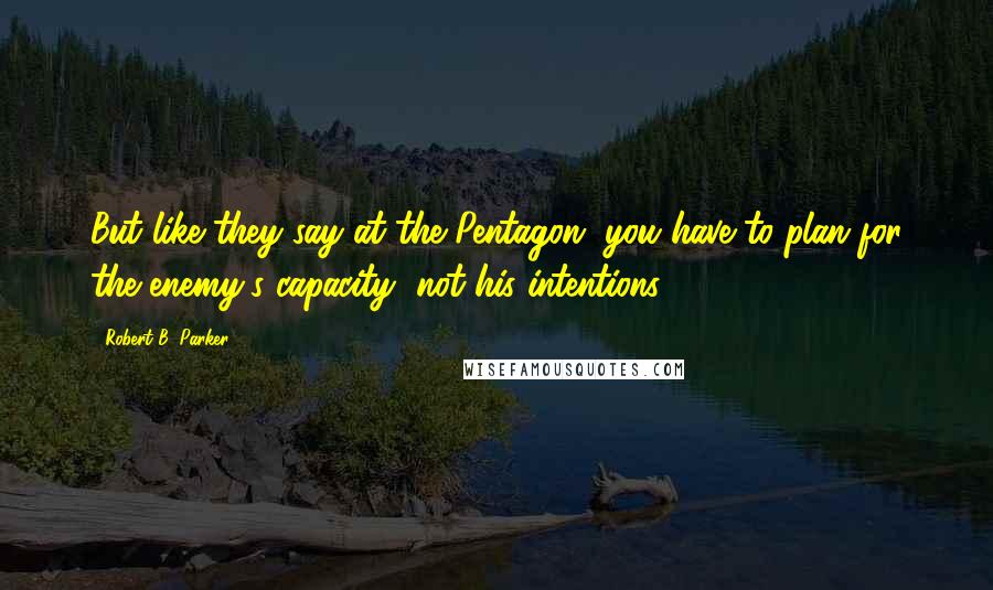 Robert B. Parker Quotes: But like they say at the Pentagon, you have to plan for the enemy's capacity, not his intentions.