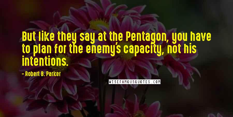 Robert B. Parker Quotes: But like they say at the Pentagon, you have to plan for the enemy's capacity, not his intentions.