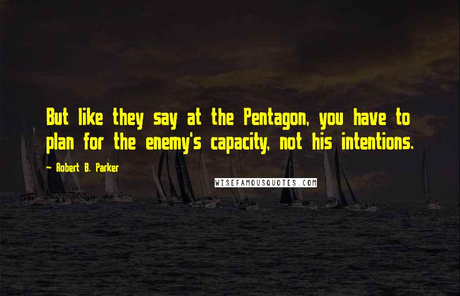 Robert B. Parker Quotes: But like they say at the Pentagon, you have to plan for the enemy's capacity, not his intentions.