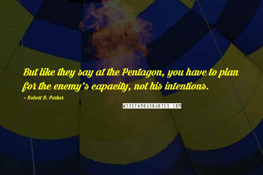 Robert B. Parker Quotes: But like they say at the Pentagon, you have to plan for the enemy's capacity, not his intentions.