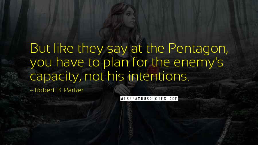 Robert B. Parker Quotes: But like they say at the Pentagon, you have to plan for the enemy's capacity, not his intentions.