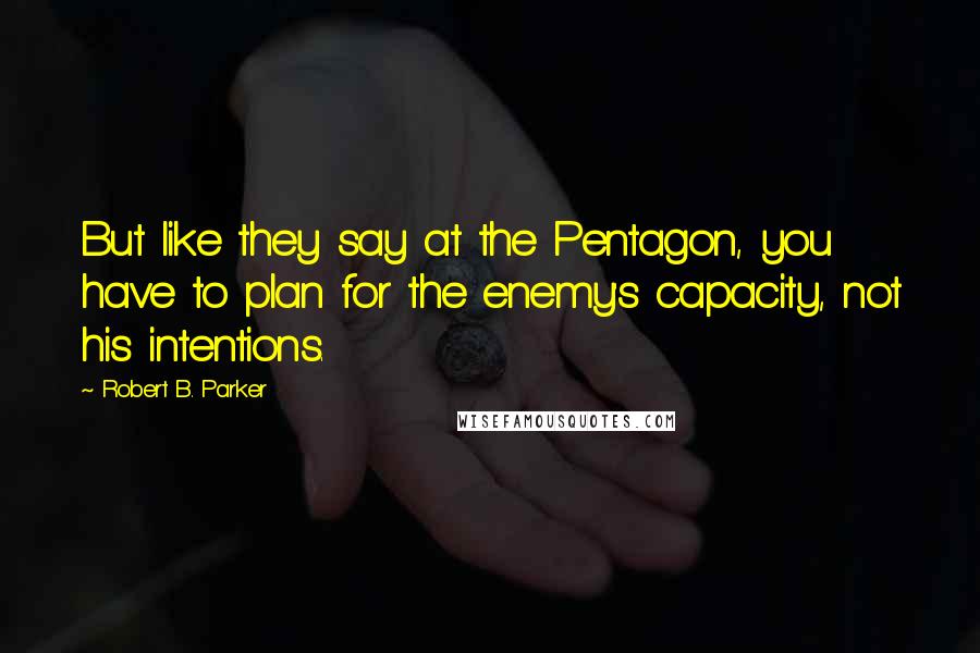 Robert B. Parker Quotes: But like they say at the Pentagon, you have to plan for the enemy's capacity, not his intentions.