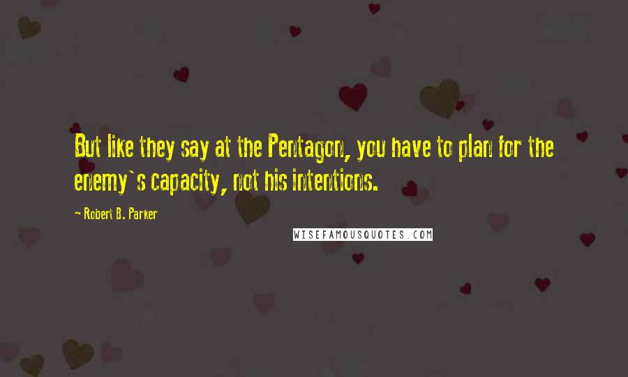 Robert B. Parker Quotes: But like they say at the Pentagon, you have to plan for the enemy's capacity, not his intentions.