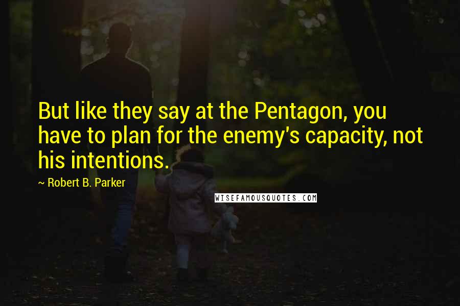 Robert B. Parker Quotes: But like they say at the Pentagon, you have to plan for the enemy's capacity, not his intentions.