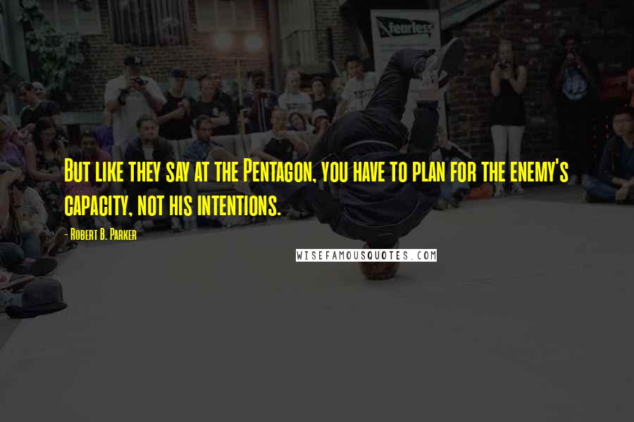 Robert B. Parker Quotes: But like they say at the Pentagon, you have to plan for the enemy's capacity, not his intentions.