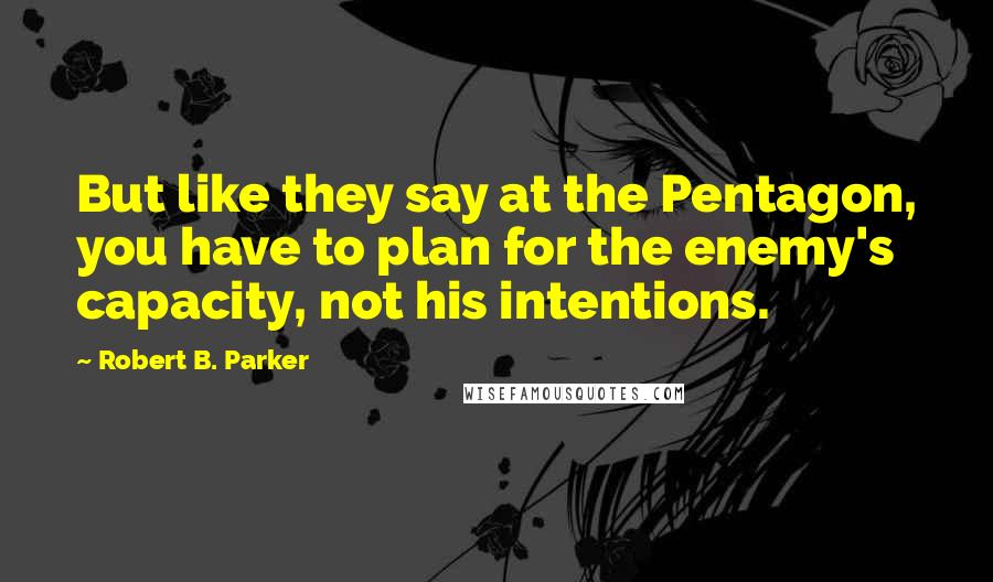 Robert B. Parker Quotes: But like they say at the Pentagon, you have to plan for the enemy's capacity, not his intentions.