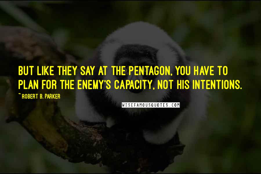 Robert B. Parker Quotes: But like they say at the Pentagon, you have to plan for the enemy's capacity, not his intentions.