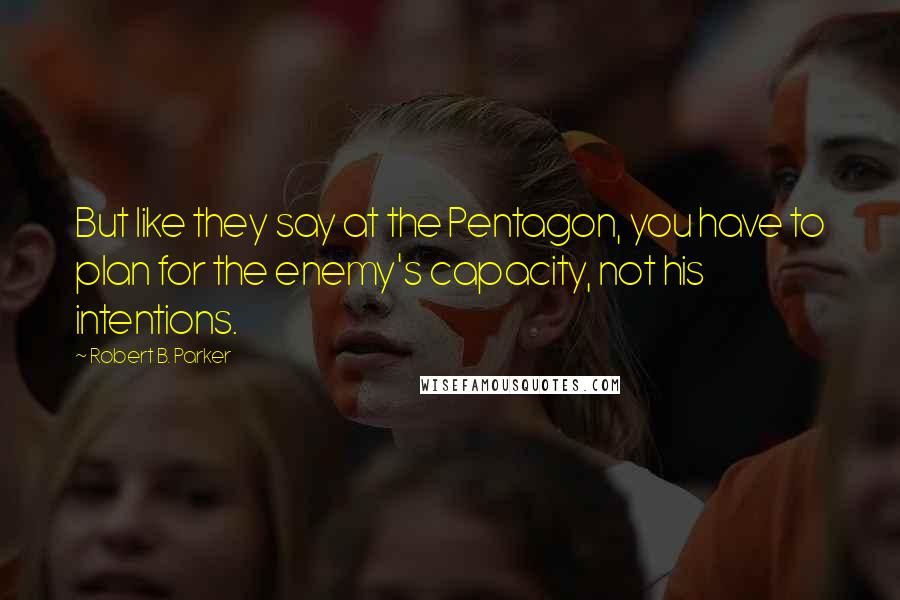 Robert B. Parker Quotes: But like they say at the Pentagon, you have to plan for the enemy's capacity, not his intentions.