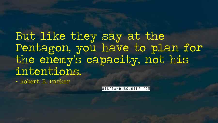 Robert B. Parker Quotes: But like they say at the Pentagon, you have to plan for the enemy's capacity, not his intentions.