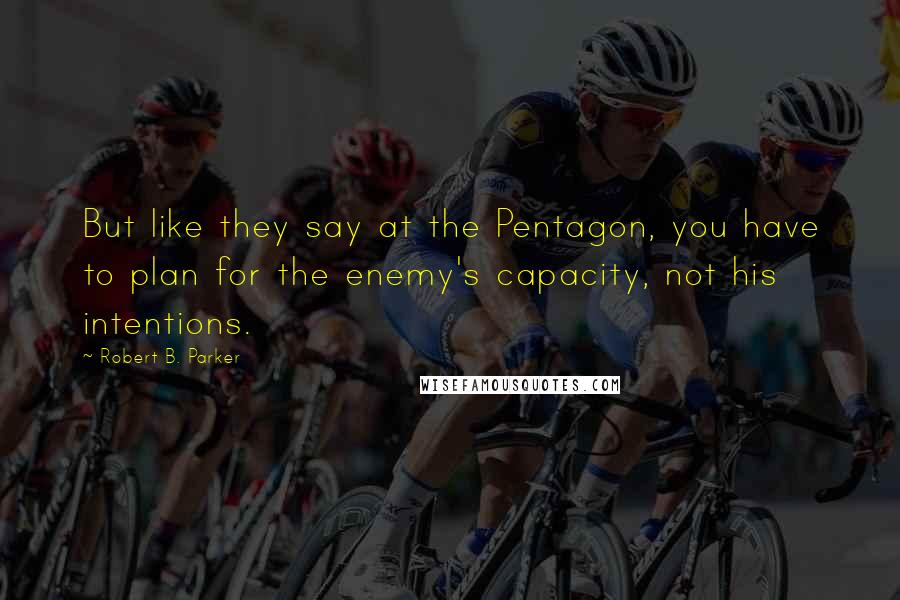 Robert B. Parker Quotes: But like they say at the Pentagon, you have to plan for the enemy's capacity, not his intentions.