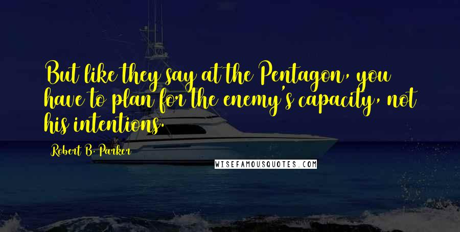 Robert B. Parker Quotes: But like they say at the Pentagon, you have to plan for the enemy's capacity, not his intentions.