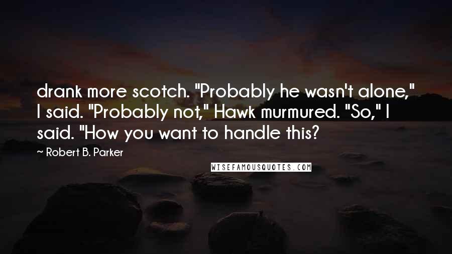 Robert B. Parker Quotes: drank more scotch. "Probably he wasn't alone," I said. "Probably not," Hawk murmured. "So," I said. "How you want to handle this?