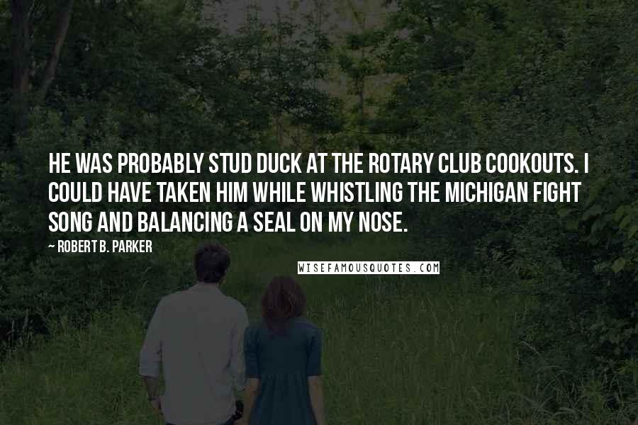 Robert B. Parker Quotes: He was probably stud duck at the Rotary Club cookouts. I could have taken him while whistling the Michigan fight song and balancing a seal on my nose.