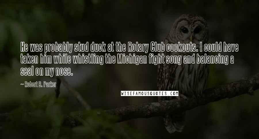 Robert B. Parker Quotes: He was probably stud duck at the Rotary Club cookouts. I could have taken him while whistling the Michigan fight song and balancing a seal on my nose.