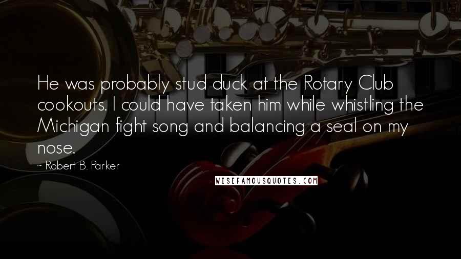 Robert B. Parker Quotes: He was probably stud duck at the Rotary Club cookouts. I could have taken him while whistling the Michigan fight song and balancing a seal on my nose.