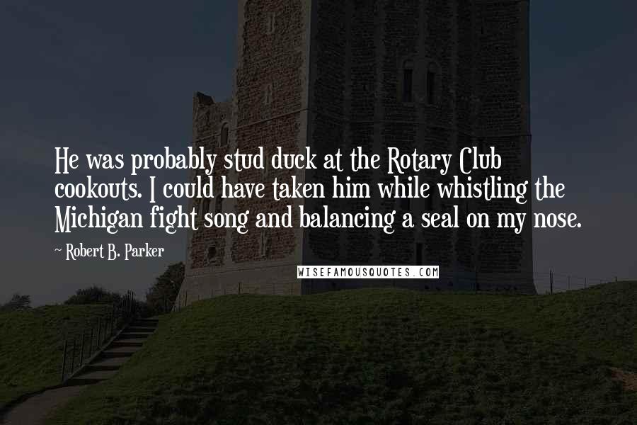 Robert B. Parker Quotes: He was probably stud duck at the Rotary Club cookouts. I could have taken him while whistling the Michigan fight song and balancing a seal on my nose.