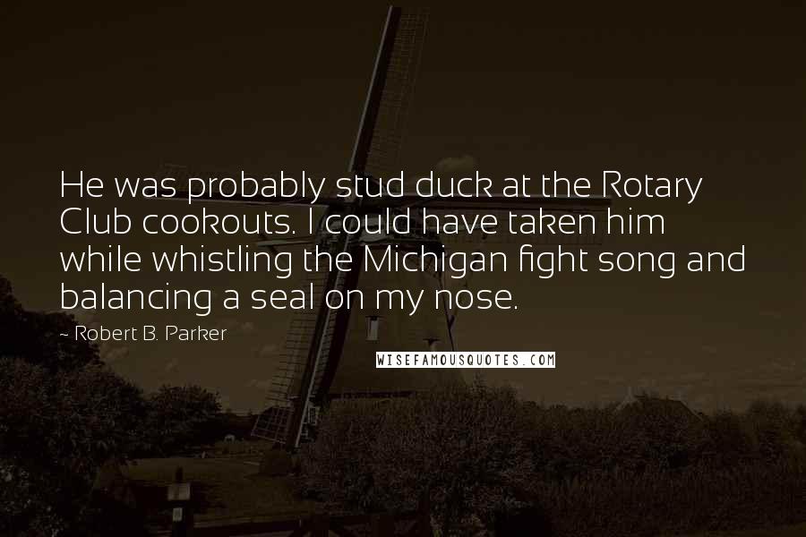 Robert B. Parker Quotes: He was probably stud duck at the Rotary Club cookouts. I could have taken him while whistling the Michigan fight song and balancing a seal on my nose.