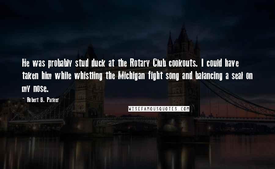 Robert B. Parker Quotes: He was probably stud duck at the Rotary Club cookouts. I could have taken him while whistling the Michigan fight song and balancing a seal on my nose.