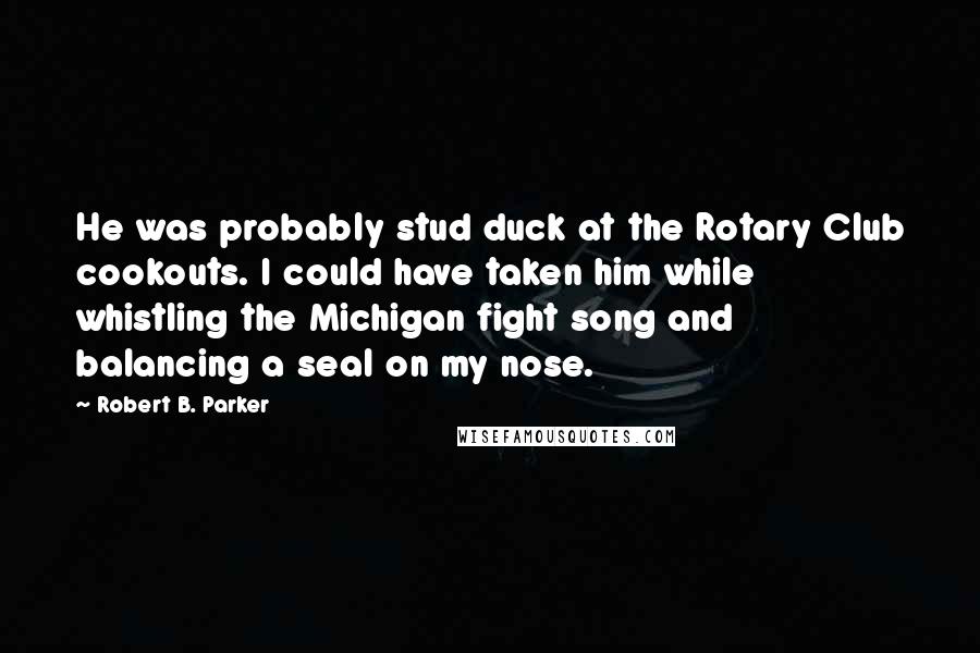 Robert B. Parker Quotes: He was probably stud duck at the Rotary Club cookouts. I could have taken him while whistling the Michigan fight song and balancing a seal on my nose.