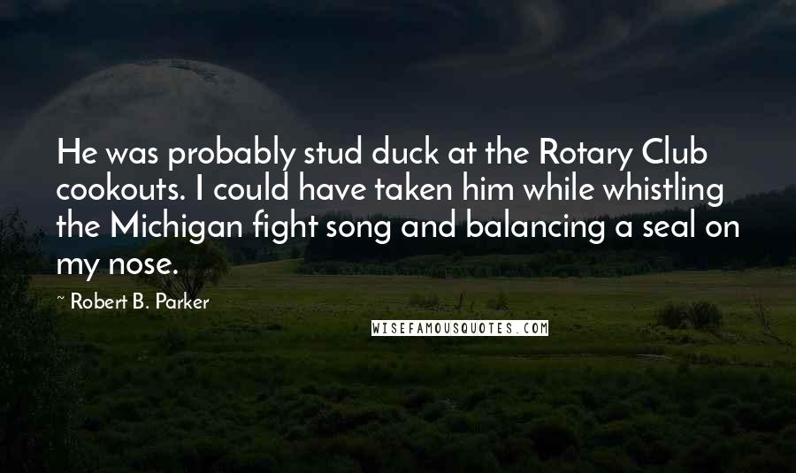 Robert B. Parker Quotes: He was probably stud duck at the Rotary Club cookouts. I could have taken him while whistling the Michigan fight song and balancing a seal on my nose.