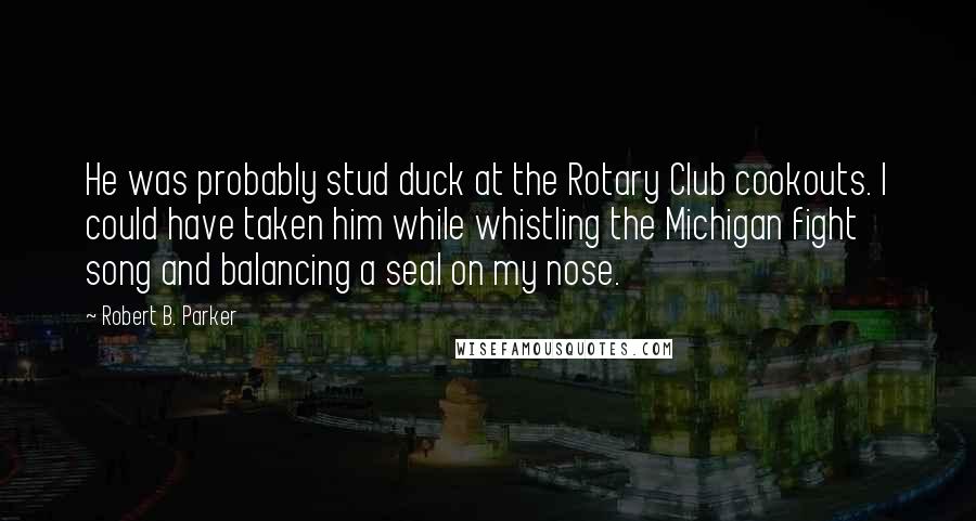 Robert B. Parker Quotes: He was probably stud duck at the Rotary Club cookouts. I could have taken him while whistling the Michigan fight song and balancing a seal on my nose.