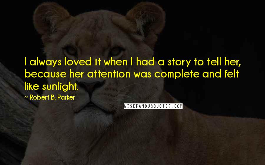 Robert B. Parker Quotes: I always loved it when I had a story to tell her, because her attention was complete and felt like sunlight.