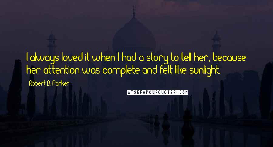 Robert B. Parker Quotes: I always loved it when I had a story to tell her, because her attention was complete and felt like sunlight.