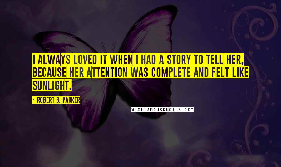 Robert B. Parker Quotes: I always loved it when I had a story to tell her, because her attention was complete and felt like sunlight.