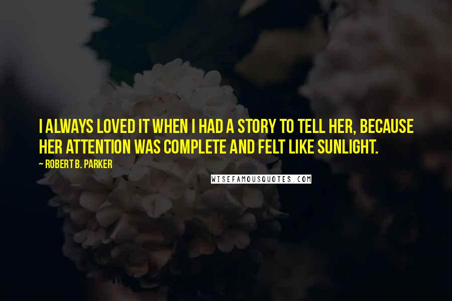 Robert B. Parker Quotes: I always loved it when I had a story to tell her, because her attention was complete and felt like sunlight.