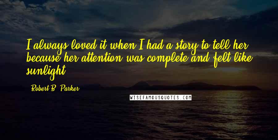 Robert B. Parker Quotes: I always loved it when I had a story to tell her, because her attention was complete and felt like sunlight.