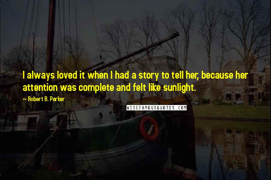 Robert B. Parker Quotes: I always loved it when I had a story to tell her, because her attention was complete and felt like sunlight.