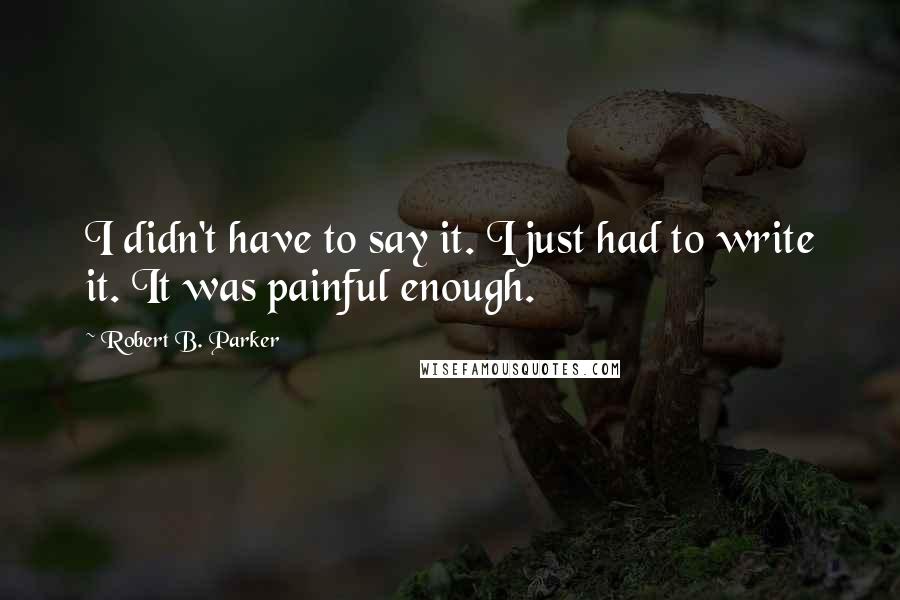 Robert B. Parker Quotes: I didn't have to say it. I just had to write it. It was painful enough.