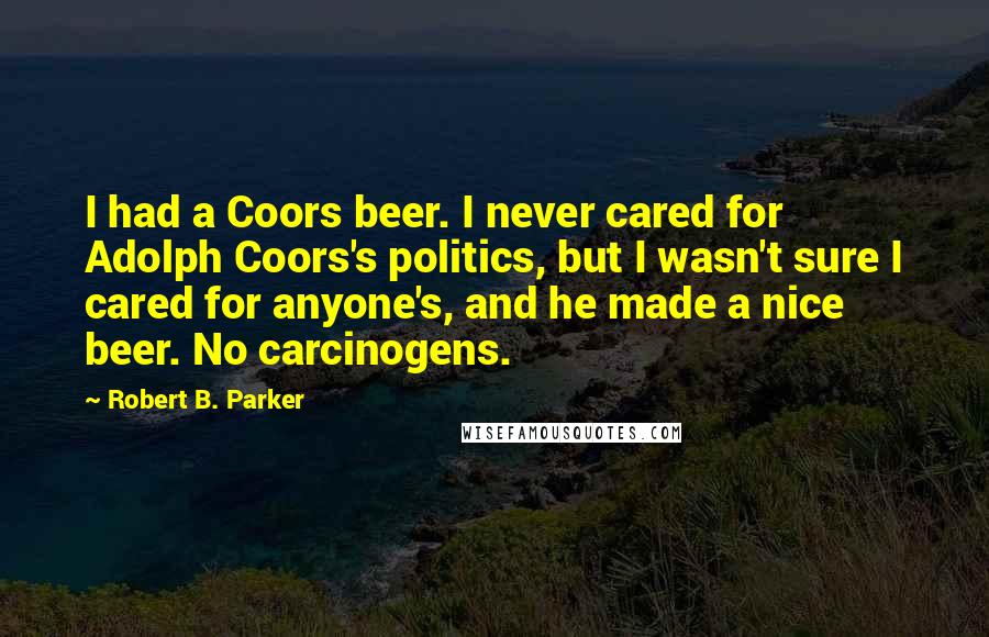 Robert B. Parker Quotes: I had a Coors beer. I never cared for Adolph Coors's politics, but I wasn't sure I cared for anyone's, and he made a nice beer. No carcinogens.