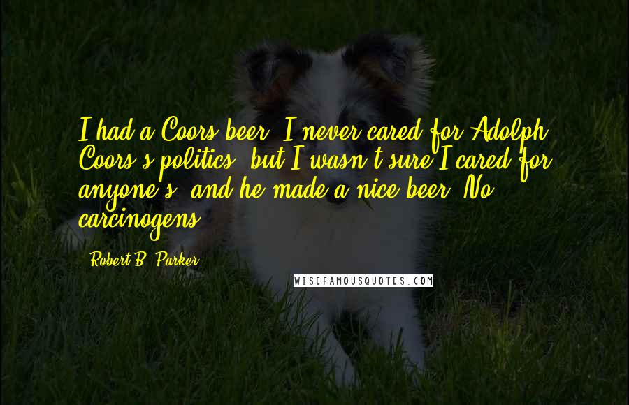 Robert B. Parker Quotes: I had a Coors beer. I never cared for Adolph Coors's politics, but I wasn't sure I cared for anyone's, and he made a nice beer. No carcinogens.