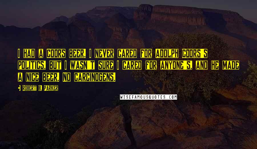 Robert B. Parker Quotes: I had a Coors beer. I never cared for Adolph Coors's politics, but I wasn't sure I cared for anyone's, and he made a nice beer. No carcinogens.