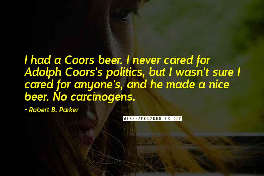 Robert B. Parker Quotes: I had a Coors beer. I never cared for Adolph Coors's politics, but I wasn't sure I cared for anyone's, and he made a nice beer. No carcinogens.
