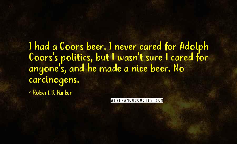 Robert B. Parker Quotes: I had a Coors beer. I never cared for Adolph Coors's politics, but I wasn't sure I cared for anyone's, and he made a nice beer. No carcinogens.