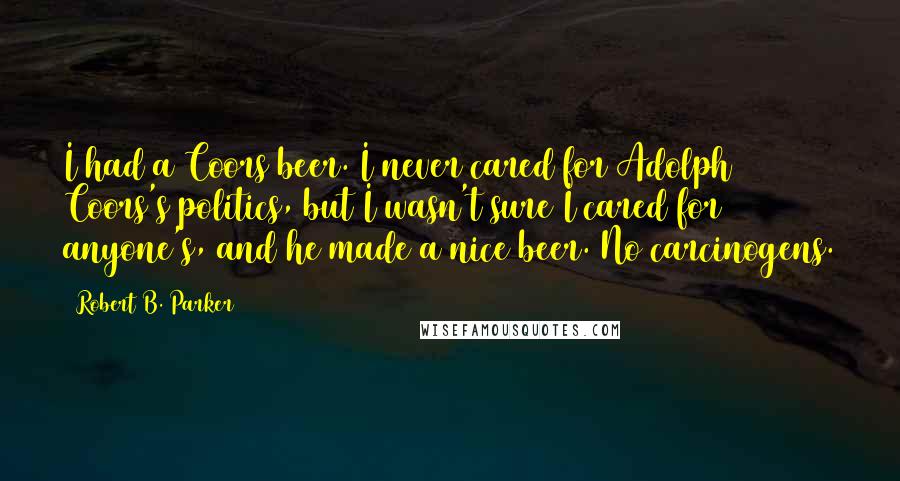Robert B. Parker Quotes: I had a Coors beer. I never cared for Adolph Coors's politics, but I wasn't sure I cared for anyone's, and he made a nice beer. No carcinogens.