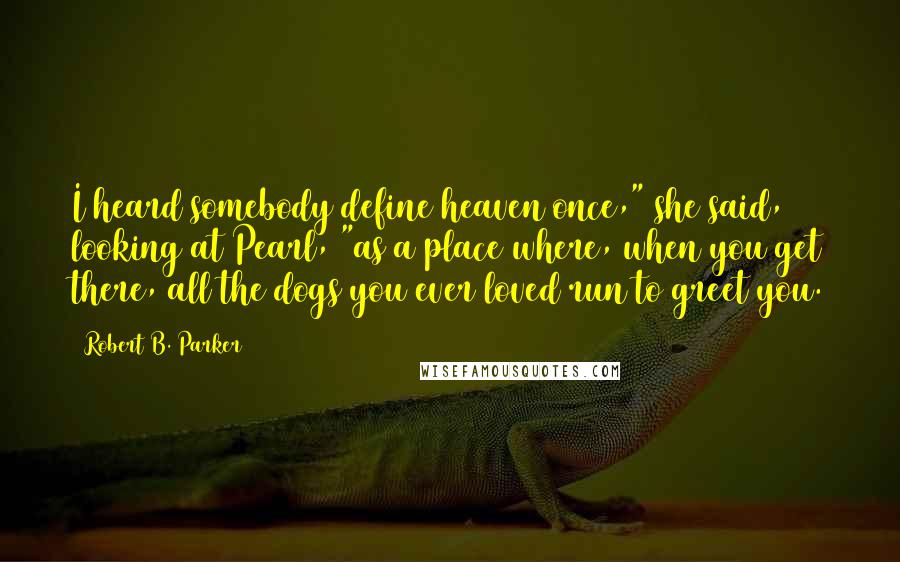 Robert B. Parker Quotes: I heard somebody define heaven once," she said, looking at Pearl, "as a place where, when you get there, all the dogs you ever loved run to greet you.