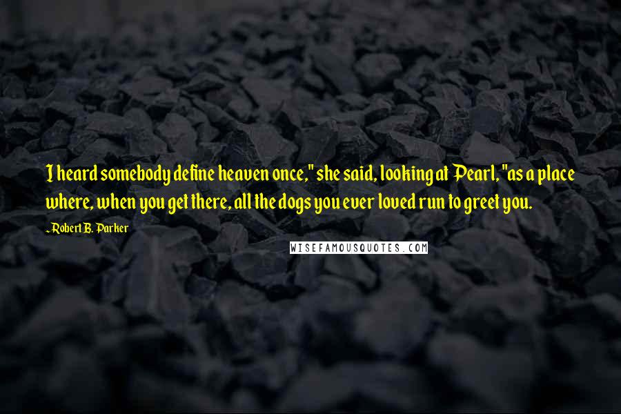 Robert B. Parker Quotes: I heard somebody define heaven once," she said, looking at Pearl, "as a place where, when you get there, all the dogs you ever loved run to greet you.