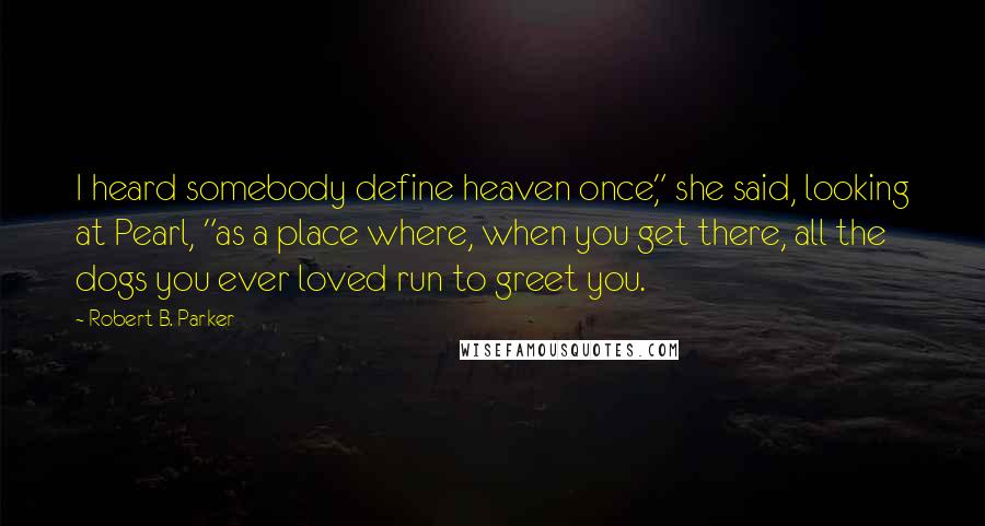 Robert B. Parker Quotes: I heard somebody define heaven once," she said, looking at Pearl, "as a place where, when you get there, all the dogs you ever loved run to greet you.