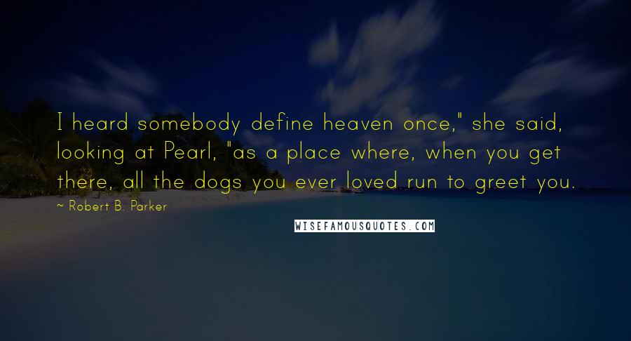 Robert B. Parker Quotes: I heard somebody define heaven once," she said, looking at Pearl, "as a place where, when you get there, all the dogs you ever loved run to greet you.