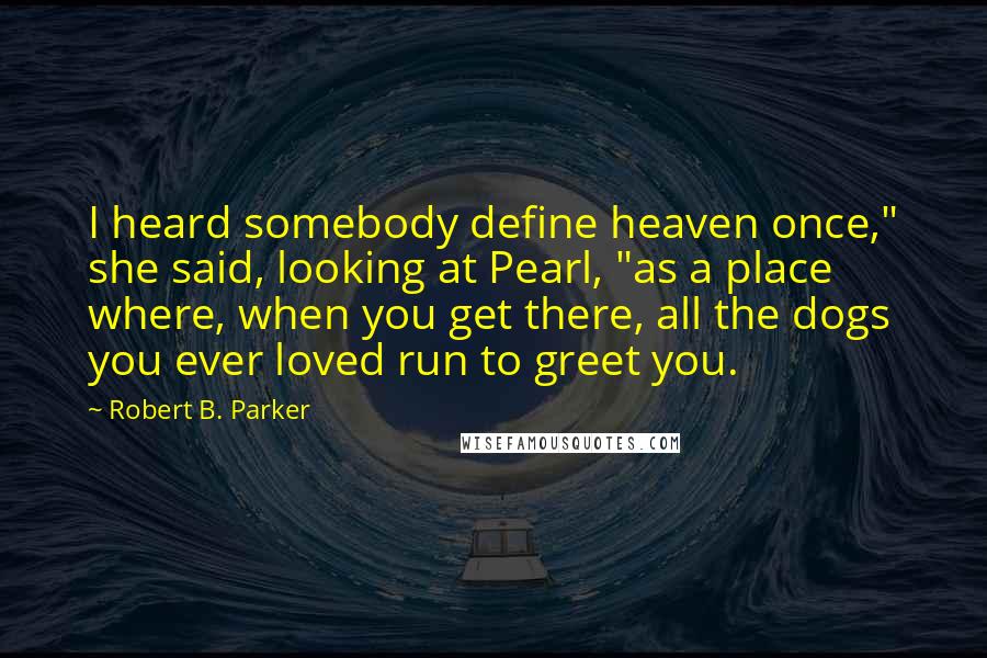 Robert B. Parker Quotes: I heard somebody define heaven once," she said, looking at Pearl, "as a place where, when you get there, all the dogs you ever loved run to greet you.