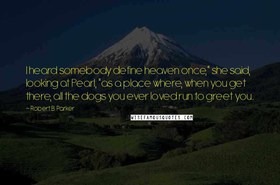 Robert B. Parker Quotes: I heard somebody define heaven once," she said, looking at Pearl, "as a place where, when you get there, all the dogs you ever loved run to greet you.