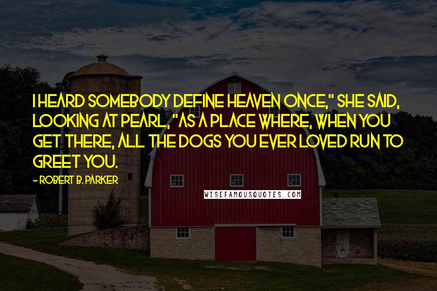 Robert B. Parker Quotes: I heard somebody define heaven once," she said, looking at Pearl, "as a place where, when you get there, all the dogs you ever loved run to greet you.