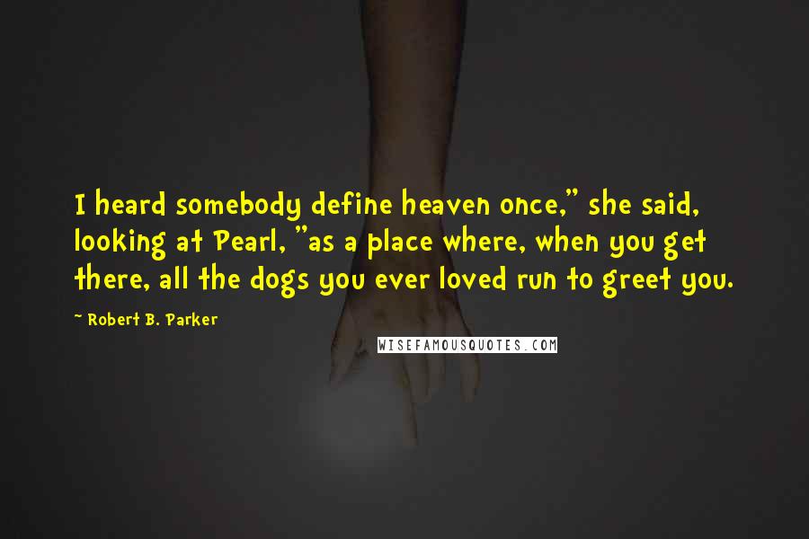 Robert B. Parker Quotes: I heard somebody define heaven once," she said, looking at Pearl, "as a place where, when you get there, all the dogs you ever loved run to greet you.